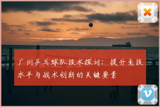 广州乒乓球队技术探讨：提升竞技水平与战术创新的关键要素
