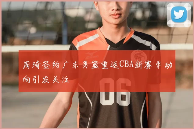 周琦签约广东男篮重返CBA新赛季动向引发关注