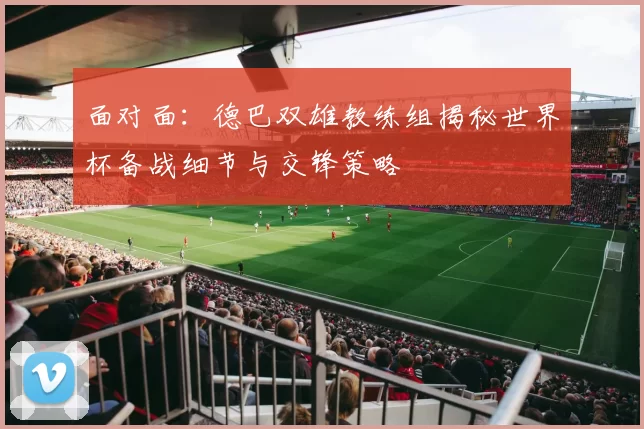 面对面:德巴双雄教练组揭秘世界杯备战细节与交锋策略