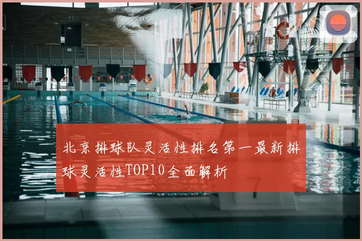 北京排球队灵活性排名第一最新排球灵活性TOP10全面解析