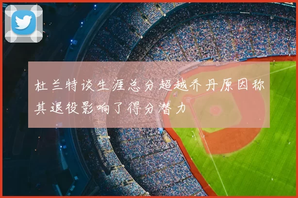 杜兰特谈生涯总分超越乔丹原因称其退役影响了得分潜力