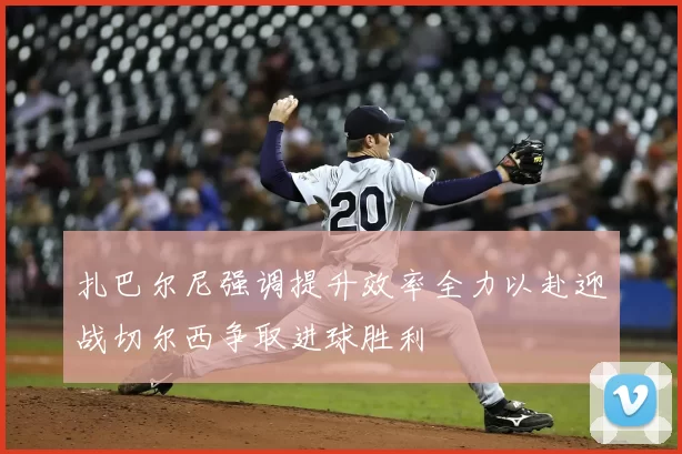 扎巴尔尼强调提升效率全力以赴迎战切尔西争取进球胜利