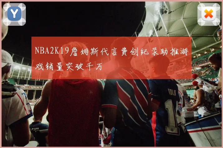 NBA2K19詹姆斯代言费创纪录助推游戏销量突破千万