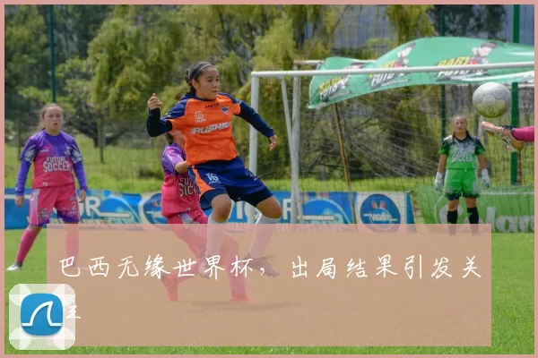 巴西无缘世界杯,出局结果引发关注