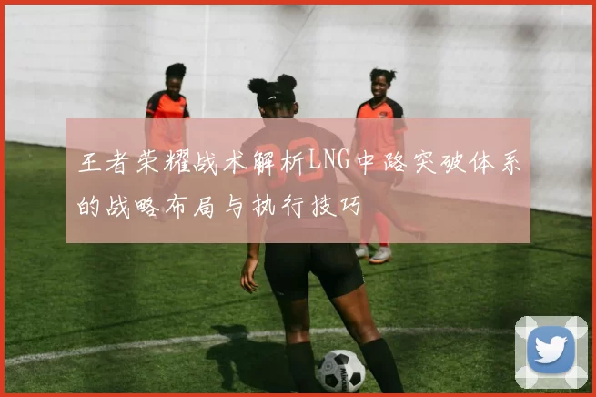 王者荣耀战术解析LNG中路突破体系的战略布局与执行技巧