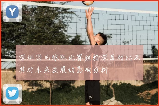 深圳羽毛球队比赛经验深度对比及其对未来发展的影响分析
