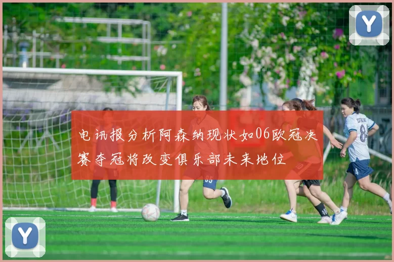 电讯报分析阿森纳现状如06欧冠决赛夺冠将改变俱乐部未来地位