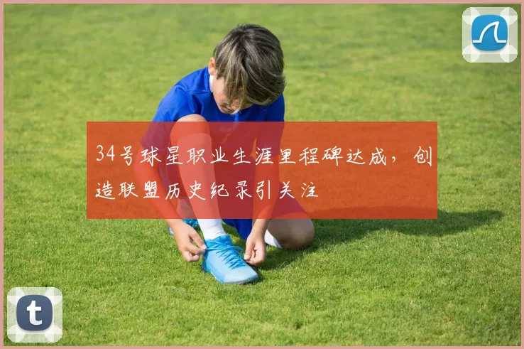 34号球星职业生涯里程碑达成，创造联盟历史纪录引关注