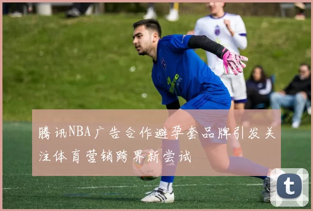 腾讯NBA广告合作避孕套品牌引发关注体育营销跨界新尝试
