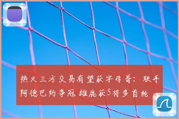 热火三方交易有望获字母哥:联手阿德巴约争冠 雄鹿获5将多首轮