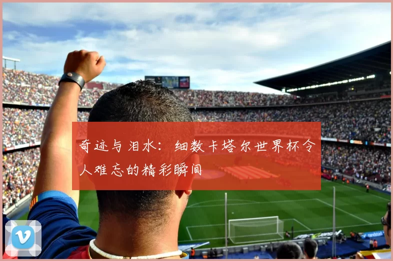 奇迹与泪水：细数卡塔尔世界杯令人难忘的精彩瞬间