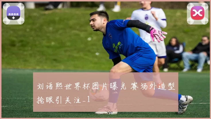 刘语熙世界杯图片曝光 赛场外造型抢眼引关注_1