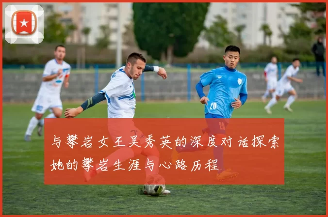 与攀岩女王吴秀英的深度对话探索她的攀岩生涯与心路历程