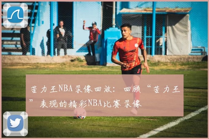 苦力王NBA录像回放：回顾“苦力王”表现的精彩NBA比赛录像