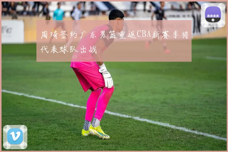 周琦签约广东男篮重返CBA新赛季将代表球队出战