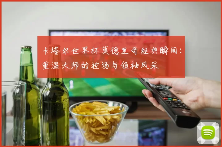 卡塔尔世界杯莫德里奇经典瞬间:重温大师的控场与领袖风采