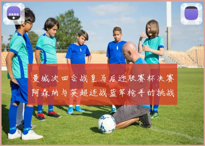 曼城次回合战皇马后迎联赛杯决赛阿森纳与英超连战蓝军枪手的挑战