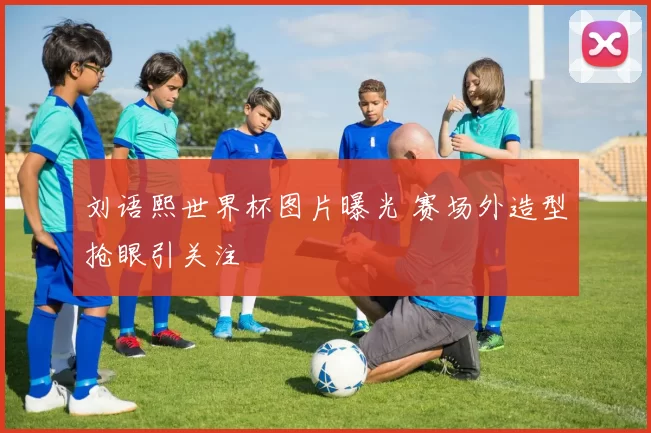 刘语熙世界杯图片曝光 赛场外造型抢眼引关注