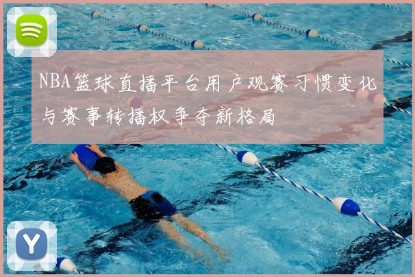 NBA篮球直播平台用户观赛习惯变化与赛事转播权争夺新格局