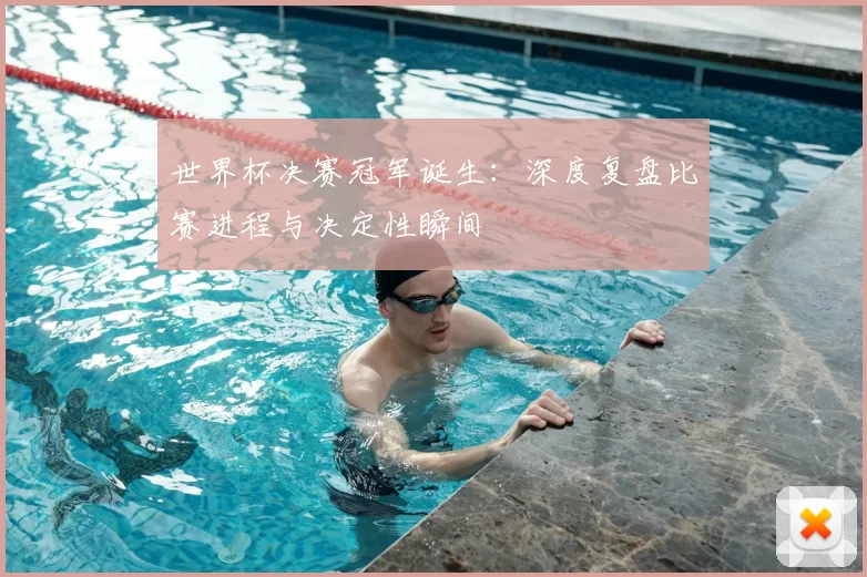 世界杯决赛冠军诞生：深度复盘比赛进程与决定性瞬间