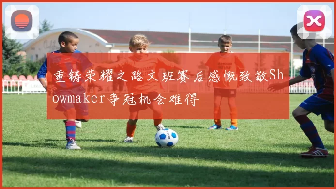 重铸荣耀之路文班赛后感慨致敬Showmaker争冠机会难得